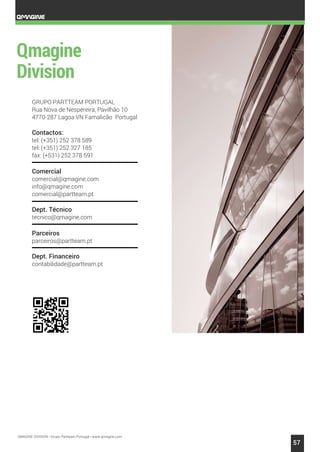 QMAGINE DIVISION • Grupo Partteam Portugal • www.qmagine.com
57
GRUPO PARTTEAM PORTUGAL
Rua Nova de Nespereira, Pavilhão 10
4770-287 Lagoa VN Famalicão Portugal
Contactos:
tel: (+351) 252 378 589
tel: (+351) 252 327 185
fax: (+531) 252 378 591
Comercial
comercial@qmagine.com
info@qmagine.com
comercial@partteam.pt
Dept. Técnico
tecnico@qmagine.com
Parceiros
parceiros@partteam.pt
Dept. Financeiro
contabilidade@partteam.pt
 