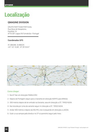 QMAGINE DIVISION • Grupo Partteam Portugal • www.qmagine.com
58
QMAGINE DIVISION
GRUPO PARTTEAM PORTUGAL
Rua Nova de Nespereira,
Pavilhão 10
4770-287 Lagoa VN Famalicão • Portugal
Coordenadas GPS
41.386348, -8.498225
+41° 23' 10.85", -8° 29' 53.61"
Como chegar:
1 - Na A7 Sair em direcção FAMALICÃO
2 - Depois da Portagem seguir para a Variante em direcção NORTE para BRAGA.
3 - 300 metros depois de ter entrado na Variante, saia em direcção a ST. TIRSO N204.
4 - Na rotunda por cima da variante seguir rm direcção a ST. TIRSO N204.
5 - Andar 500 metros e depois da HELFRI, virar à esquerda em direcção a LAGOA.
6 - Subir a rua sempre pela direita e no 2º cruzamento seguir pelo meio.
 
