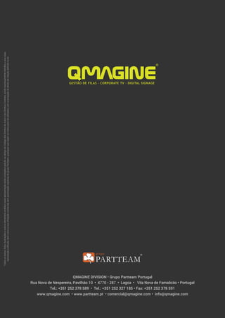 QMAGINE DIVISION • Grupo Partteam Portugal
Rua Nova de Nespereira, Pavilhão 10 • 4770 - 287 • Lagoa • Vila Nova de Famalicão • Portugal
Tel.: +351 252 378 589 • Tel.: +351 252 327 185 • Fax: +351 252 378 591
www.qmagine.com • www.partteam.pt • comercial@qmagine.com • info@qmagine.com
Todosostextos,fotos,ilustraçõeseoutroselementoscontidosnestaapresentaçãoestãoprotegidospelalei,aoabrigodoCódigodosDireitosdeAutoredosDireitosConexos,sendoexpressamenteinterditaasuacópia,
reproduçãoedifusão,bemcomoasuautilizaçãocomercial,semautorizaçãoexpressadogrupoPartteam,quaisquerquesejamosmeiosparatalutilizados,comaexcepçãododireitodecitaçãodefinidonalei.
 