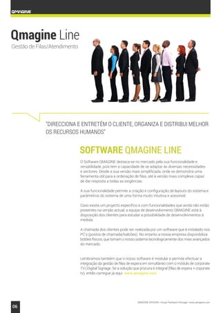 QMAGINE DIVISION • Grupo Partteam Portugal • www.qmagine.com
06
Gestão de Filas/Atendimento
"DIRECCIONA E ENTRETÉM O CLIENTE, ORGANIZA E DISTRIBUI MELHOR
OS RECURSOS HUMANOS"
O Software QMAGINE destaca-se no mercado pela sua funcionalidade e
versatilidade, pois tem a capacidade de se adaptar às diversas necessidades
e sectores. Desde a sua versão mais simplificada, onde se demonstra uma
ferramenta útil para a ordenação de filas, até à versão mais complexa capaz
de dar resposta a todas as exigências.
A sua funcionalidade permite a criação e configuração de layouts do sistema e
parâmetros do sistema de uma forma muito intuitiva e acessível.
Caso exista um projecto específico e com funcionalidades que ainda não estão
presentes na versão actual, a equipa de desenvolvimento QMAGINE está à
disposição dos clientes para estudar a possibilidade de desenvolvimentos à
medida.
A chamada dos clientes pode ser realizada por um software que é instalado nos
PC's (postos de chamada/balcões). No entanto a nossa empresa disponibiliza
botões físicos, que tornam o nosso sistema tecnologicamente dos mais avançados
do mercado.
Lembramos também que o nosso software é modular e permite efectuar a
integração da gestão de filas de espera em simultâneo com o módulo de corporate
TV | Digital Signage. Se a solução que procura é integral (filas de espera + coporate
tv), então carregue já aqui www.qmagine.com.
 