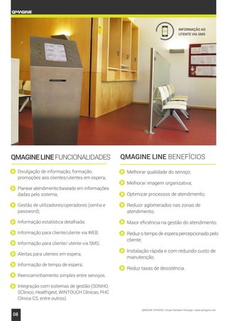 QMAGINE DIVISION • Grupo Partteam Portugal • www.qmagine.com
08
Divulgação de informação, formação,
promoções aos clientes/utentes em espera;
Planear atendimento baseado em informações
dadas pelo sistema;
Gestão de utilizadores/operadores (senha e
password);
Informação estatística detalhada;
Informação para cliente/utente via WEB;
Informação para cliente/ utente via SMS;
Alertas para utentes em espera;
Informação de tempo de espera;
Reencaminhamento simples entre serviços.
Integração com sistemas de gestão (SONHO,
SClinico, Healthgest, WINTOUCH Clínicas, PHC
Clínica CS, entre outros).
Melhorar qualidade do serviço;
Melhorar imagem organizativa;
Optimizar processos de atendimento;
Reduzir aglomerados nas zonas de
atendimento;
Maior eficiência na gestão do atendimento;
Reduz o tempo de espera percepcionado pelo
cliente;
Instalação rápida e com reduzido custo de
manutenção;
Reduz taxas de desistência.
QMAGINELINEFUNCIONALIDADES
sms INFORMAÇÃO AO
UTENTE VIA SMS
QMAGINE LINE BENEFÌCIOS
 