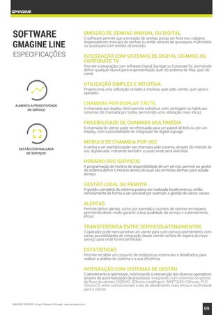 QMAGINE DIVISION • Grupo Partteam Portugal • www.qmagine.com
09
AUMENTA A PRODUTIVIDADE
DO SERVIÇO
GESTÃO CENTRALIZADA
DE SERVIÇOS
EMISSÃO DE SENHAS MANUAL OU DIGITAL
O software permite que a emissão de senhas possa ser feita nos vulgares
dispensadores manuais de senhas ou então através de quiosques multimédia
ou quiosques com botões de pressão
INTEGRAÇÃO COM SISTEMAS DE DIGITAL SIGNAGE OU
CORPORATE TV
Permite a integração com software Digital Signage ou CorporateTV, permitindo
definir qualquer layout para a apresentação quer do sistema de filas, quer do
canal.
UTILIZAÇÃO SIMPLES E INTUITIVA
Proporciona uma utilização simples e intuitiva, quer pelo utente, quer para o
operador.
CHAMADA POR DISPLAY TÁCTIL
A chamada por display táctil permite substituir com vantagem os habituais
sistemas de chamada por botão, permitindo uma utilização mais eficaz.
POSSIBILIDADE DE CHAMADA MULTIMÉDIA
A chamada do utente pode ser efectuada para um painel de leds ou por um
display, com a possibilidade de integração de digital signage
MÓDULO DE CHAMADA POR VOZ
A senha a ser atendida poder ser chamada pelo sistema, através do módulo de
voz digitalizada, indicando também o posto onde será atendida.
HORÁRIO DOS SERVIÇOS
A programação do horário de disponibilidade de um serviço permite ao gestor
do sistema definir o horário dentro do qual são emitidas senhas para aquele
serviço.
GESTÃO LOCAL OU REMOTA
A gestão completa do sistema poderá ser realizada localmente ou então
remotamente de forma a ser possível por exemplo a gestão de vários canais
ALERTAS
Permite definir alertas, como por exemplo o número de utentes em espera,
permitindo deste modo garantir a boa qualidade do serviço e o atendimento
eficaz.
TRANSFERÊNCIA ENTRE SERVIÇOS/ATENDIMENTOS
O operador pode reencaminhar um utente para outro serviço/atendimento, com
várias possibilidades de integração desse utente na lista de espera do novo
serviço para onde foi encaminhado.
ESTATÍSTICAS
Permite recolher um conjunto de estatísticas essenciais e detalhados para
realizar a análise do sistema e a sua eficiência.
INTEGRAÇÃO COM SISTEMAS DE GESTÃO
O atendimento é optimizado, minimizando a intervenção dos diversos operadores
através da automatização de processos. Integrando com sistemas de gestão
de fluxo de utentes (SONHO, SClinico, Healthgest, WINTOUCH Clínicas, PHC
Clínica CS, entre outros) tornam o ato de atendimento mais eficaz e confortável
para o utente.
ESPECIFICAÇÕES
 
