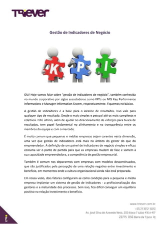 Gestão de Indicadores de Negócio
Olá! Hoje vamos falar sobre “gestão de indicadores de negócio”, também conhecida
no mundo corporativo por siglas assustadoras como KPI’s ou MIS Key Performance
Informations e Manager Information Sistem, respectivamente. Fiquemos no básico.
A gestão de indicadores é a base para o alcance de resultados. Isso vale para
qualquer tipo de resultado. Desde o mais simples e pessoal até os mais complexos e
coletivos. Este último, além de ajudar no direcionamento de esforços para busca de
resultados, tem papel fundamental no alinhamento e na transparência entre os
membros da equipe e com o mercado.
É muito comum que pequenas e médias empresas sejam carentes nesta dimensão,
uma vez que gestão de indicadores está mais no âmbito do gestor do que do
empreendedor. A definição de um painel de indicadores de negócio simples e eficaz
costuma ser o ponto de partida para que as empresas mudem de fase e somem à
sua capacidade empreendedora, a competência de gestão empresarial.
Também é comum nos depararmos com empresas com modelos descontinuados,
que são justificados pela percepção de uma relação negativa entre investimento e
benefício, em momentos onde a cultura organizacional ainda não está preparada.
Em nossa visão, dois fatores configuram-se como condição para a pequena e média
empresa implantar um sistema de gestão de indicadores - a profissionalização dos
gestores e a maturidade dos processos. Sem isso, fica difícil conseguir um equilíbrio
positivo na relação investimento x benefício.
 