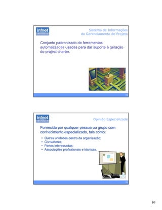 10
Sistema de Informações
do Gerenciamento do Projeto
Conjunto padronizado de ferramentas
automatizadas usadas para dar suporte à geração
do project charter.
19
Opinião Especializada
Fornecida por qualquer pessoa ou grupo com
conhecimento especializado, tais como:
• Outras unidades dentro da organização;
• Consultores;
• Partes interessadas;
• Associações profissionais e técnicas.
20
 