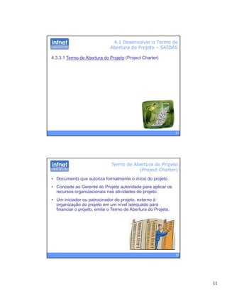 11
4.1 Desenvolver o Termo de
Abertura do Projeto – SAÍDAS
4.3.3.1 Termo de Abertura do Projeto (Project Charter)
21
Termo de Abertura do Projeto
(Project Charter)
• Documento que autoriza formalmente o início do projeto.
• Concede ao Gerente do Projeto autoridade para aplicar os
recursos organizacionais nas atividades do projetorecursos organizacionais nas atividades do projeto.
• Um iniciador ou patrocinador do projeto, externo à
organização do projeto em um nível adequado para
financiar o projeto, emite o Termo de Abertura do Projeto.
22
 