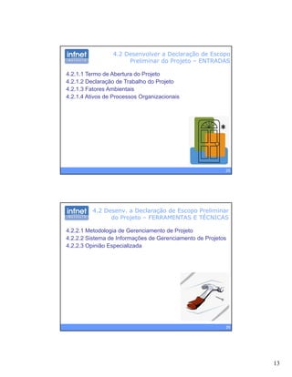 13
4.2 Desenvolver a Declaração de Escopo
Preliminar do Projeto – ENTRADAS
4.2.1.1 Termo de Abertura do Projeto
4.2.1.2 Declaração de Trabalho do Projeto
4 2 1 3 Fatores Ambientais4.2.1.3 Fatores Ambientais
4.2.1.4 Ativos de Processos Organizacionais
25
4.2 Desenv. a Declaração de Escopo Preliminar
do Projeto – FERRAMENTAS E TÉCNICAS
4.2.2.1 Metodologia de Gerenciamento de Projeto
4.2.2.2 Sistema de Informações de Gerenciamento de Projetos
4 2 2 3 Opinião Especializada4.2.2.3 Opinião Especializada
26
 