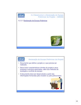 14
4.2 Desenvolver a Declaração de Escopo
Preliminar do Projeto – SAÍDAS
4.2.3.1 Declaração de Escopo Preliminar
27
Declaração do Escopo Preliminar do Projeto
• Documento que define o projeto e o que precisa ser
realizado.
• Deve incluir características e limites do projeto e seusp j
produtos e serviços associados, além dos métodos de
aceitação e controle de escopo.
• O documento deve ser desenvolvido a partir das
informações fornecidas pelo iniciador ou pelo patrocinador.
28
 