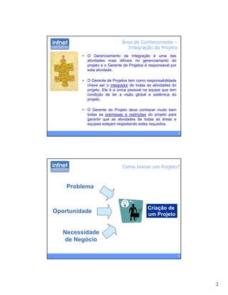 2
Área de Conhecimento –
Integração do Projeto
• O Gerenciamento da Integração é uma das
atividades mais difíceis no gerenciamento do
projeto e o Gerente de Projetos é responsável por
esta atividadeesta atividade.
• O Gerente de Projetos tem como responsabilidade
chave ser o integrador de todas as atividades do
projeto. Ele é a única pessoal na equipe que tem
condição de ter a visão global e sistêmica do
projeto.
3
• O Gerente do Projeto deve conhecer muito bem
todas as premissas e restrições do projeto para
garantir que as atividades de todas as áreas e
equipes estejam respeitando estes requisitos.
Como Iniciar um Projeto?
Problema
Criação de
um Projeto
Oportunidade
4
Necessidade
de Negócio
 