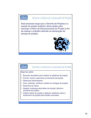 24
Orientar e Gerenciar a Execução do Projeto
Este processo exige que o Gerente de Projetos e a
equipe do projeto realizem várias ações para
executar o Plano de Gerenciamento do Projeto a fim
de realizar o trabalho definido na declaração de
escopo do projeto.
47
Algumas ações:
• Executar atividades para realizar os objetivos do projeto;
Orientar e Gerenciar a Execução do Projeto
• Formar, treinar e gerenciar os membros da equipe;
• Selecionar fornecedores;
• Criar, controlar, verificar e validar as entregas do projeto;
• Gerenciar os riscos;
• Adaptar mudanças aprovadas ao escopo, planos e
ambiente do projeto;
48
ambiente do projeto;
• Coletar dados do projeto e elaborar relatórios sobre o
andamento do projeto para facilitar previsões.
 