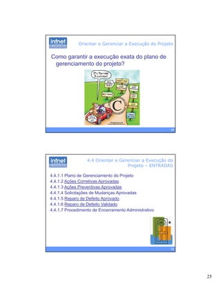 25
Orientar e Gerenciar a Execução do Projeto
Como garantir a execução exata do plano de
gerenciamento do projeto?
49
4.4 Orientar e Gerenciar a Execução do
Projeto – ENTRADAS
4.4.1.1 Plano de Gerenciamento do Projeto
4.4.1.2 Ações Corretivas Aprovadas
4 4 1 3 Ações Preventivas Aprovadas4.4.1.3 Ações Preventivas Aprovadas
4.4.1.4 Solicitações de Mudanças Aprovadas
4.4.1.5 Reparo de Defeito Aprovado
4.4.1.6 Reparo de Defeito Validado
4.4.1.7 Procedimento de Encerramento Administrativo
50
 