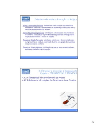 26
Orientar e Gerenciar a Execução do Projeto
Ações Corretivas Aprovadas: orientações autorizadas e documentadas
necessárias para que o desempenho do projeto fique de acordo com o
plano de gerenciamento do projeto;plano de gerenciamento do projeto;
Ações Preventivas Aprovadas: orientações autorizadas e documentadas
necessárias para reduzir a probabilidade de possíveis conseqüências
negativas associadas à riscos do projeto;
Reparo de Defeito Aprovado: solicitação autorizada e documentada para
corrigir defeito do produto encontrado durante a inspeção de qualidade
ou o processo de auditoria.
51
ou o processo de auditoria.
Reparo de Defeito Validado: notificação de que os itens reparados foram
aceitos ou rejeitados na reinspeção.
4.4 Orientar e Gerenciar a Execução do
Projeto – FERRAMENTAS E TÉCNICAS
4.4.2.1 Metodologia de Gerenciamento de Projeto
4.4.2.2 Sistema de Informações de Gerenciamento de Projetos
52
 