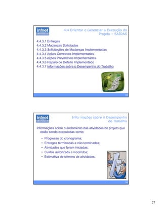 27
4.4 Orientar e Gerenciar a Execução do
Projeto – SAÍDAS
4.4.3.1 Entregas
4.4.3.2 Mudanças Solicitadas
4 4 3 3 Solicitações de Mudanças Implementadas4.4.3.3 Solicitações de Mudanças Implementadas
4.4.3.4 Ações Corretivas Implementadas
4.4.3.5 Ações Preventivas Implementadas
4.4.3.6 Reparo de Defeito Implementado
4.4.3.7 Informações sobre o Desempenho do Trabalho
53
Informações sobre o andamento das atividades do projeto que
estão sendo executadas como:
Informações sobre o Desempenho
do Trabalho
• Progresso do cronograma;
• Entregas terminadas e não terminadas;
• Atividades que foram iniciadas;
• Custos autorizads e incorridos;
• Estimativa de término de atividades.
54
 
