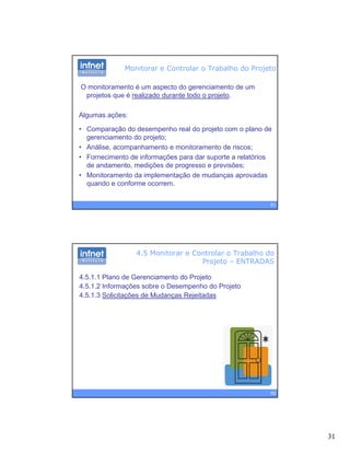31
Monitorar e Controlar o Trabalho do Projeto
O monitoramento é um aspecto do gerenciamento de um
projetos que é realizado durante todo o projeto.
Algumas ações:
• Comparação do desempenho real do projeto com o plano de
gerenciamento do projeto;
• Análise, acompanhamento e monitoramento de riscos;
• Fornecimento de informações para dar suporte a relatórios
61
Fornecimento de informações para dar suporte a relatórios
de andamento, medições de progresso e previsões;
• Monitoramento da implementação de mudanças aprovadas
quando e conforme ocorrem.
4.5 Monitorar e Controlar o Trabalho do
Projeto – ENTRADAS
4.5.1.1 Plano de Gerenciamento do Projeto
4.5.1.2 Informações sobre o Desempenho do Projeto
4 5 1 3 Solicitações de Mudanças Rejeitadas4.5.1.3 Solicitações de Mudanças Rejeitadas
62
 