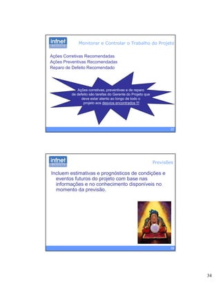 34
Ações Corretivas Recomendadas
Ações Preventivas Recomendadas
Reparo de Defeito Recomendado
Monitorar e Controlar o Trabalho do Projeto
Reparo de Defeito Recomendado
Ações corretivas, preventivas e de reparo
de defeito são tarefas do Gerente do Projeto que
deve estar atento ao longo de todo o
67
deve estar atento ao longo de todo o
projeto aos desvios encontrados !!!
Previsões
Incluem estimativas e prognósticos de condições e
eventos futuros do projeto com base nas
informações e no conhecimento disponíveis noç p
momento da previsão.
68
 