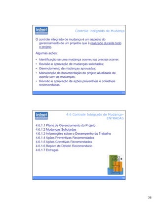 36
Controle Integrado de Mudança
O controle integrado de mudança é um aspecto do
gerenciamento de um projetos que é realizado durante todo
o projeto.p j
Algumas ações:
• Identificação se uma mudança ocorreu ou precisa ocorrer;
• Revisão e aprovação de mudanças solicitadas;
• Gerenciamento de mudanças aprovadas;
71
• Manutenção da documentação do projeto atualizada de
acordo com as mudanças;
• Revisão e aprovação de ações preventivas e corretivas
recomendadas.
4.6 Controle Integrado de Mudança–
ENTRADAS
4.6.1.1 Plano de Gerenciamento do Projeto
4.6.1.2 Mudanças Solicitadas
4 6 1 3 Informações sobre o Desempenho do Trabalho4.6.1.3 Informações sobre o Desempenho do Trabalho
4.6.1.4 Ações Preventivas Recomendadas
4.6.1.5 Ações Corretivas Recomendadas
4.6.1.6 Reparo de Defeito Recomendado
4.6.1.7 Entregas
72
 