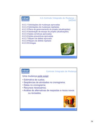38
4.6 Controle Integrado de Mudança –
SAÍDAS
4.6.3.1 Solicitações de mudanças aprovadas
4.6.3.2 Solicitações de mudanças rejeitadas
4 6 3 3 Plano de gerenciamento do projeto (atualizações)4.6.3.3 Plano de gerenciamento do projeto (atualizações)
4.6.3.4 Declaração de escopo do projeto (atualizações)
4.6.3.5 Ações corretivas aprovadas
4.6.3.6 Ações preventivas aprovadas
4.6.3.7 Reparo de defeito aprovado
4.6.3.8 Reparo de defeito rejeitado
4.6.3.9 Entregas
75
g
Controle Integrado de Mudança
Uma mudança pode exigir:
• Estimativa de custos;
Seqüências de atividades no cronograma;• Seqüências de atividades no cronograma;
• Datas no cronograma;
• Recursos necessários;
• Análise de alternativas de respostas a riscos novos
ou revisados.
76
 