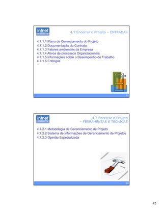 42
4.7 Encerrar o Projeto – ENTRADAS
4.7.1.1 Plano de Gerenciamento do Projeto
4.7.1.2 Documentação do Contrato
4 7 1 3 Fatores ambientais da Empresa4.7.1.3 Fatores ambientais da Empresa
4.7.1.4 Ativos de processos Organizacionais
4.7.1.5 Informações sobre o Desempenho do Trabalho
4.7.1.6 Entregas
83
4.7 Encerrar o Projeto
– FERRAMENTAS E TÉCNICAS
4.7.2.1 Metodologia de Gerenciamento de Projeto
4.7.2.2 Sistema de Informações de Gerenciamento de Projetos
4 7 2 3 Opinião Especializada4.7.2.3 Opinião Especializada
84
 