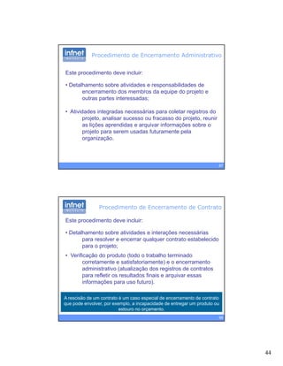 44
Procedimento de Encerramento Administrativo
Este procedimento deve incluir:
• Detalhamento sobre atividades e responsabilidades deDetalhamento sobre atividades e responsabilidades de
encerramento dos membros da equipe do projeto e
outras partes interessadas;
• Atividades integradas necessárias para coletar registros do
projeto, analisar sucesso ou fracasso do projeto, reunir
as lições aprendidas e arquivar informações sobre o
87
ç p q ç
projeto para serem usadas futuramente pela
organização.
Este procedimento deve incluir:
• Detalhamento sobre atividades e interações necessárias
para resol er e encerrar q alq er contrato estabelecido
Procedimento de Encerramento de Contrato
para resolver e encerrar qualquer contrato estabelecido
para o projeto;
• Verificação do produto (todo o trabalho terminado
corretamente e satisfatoriamente) e o encerramento
administrativo (atualização dos registros de contratos
para refletir os resultados finais e arquivar essas
f f )
88
A rescisão de um contrato é um caso especial de encerramento de contrato
que pode envolver, por exemplo, a incapacidade de entregar um produto ou
estouro no orçamento.
informações para uso futuro).
 