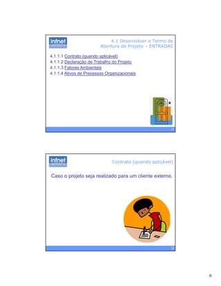 6
4.1 Desenvolver o Termo de
Abertura do Projeto – ENTRADAS
4.1.1.1 Contrato (quando aplicável)
4.1.1.2 Declaração de Trabalho do Projeto
4 1 1 3 Fatores Ambientais4.1.1.3 Fatores Ambientais
4.1.1.4 Ativos de Processos Organizacionais
11
Contrato (quando aplicável)
Caso o projeto seja realizado para um cliente externo.
12
 