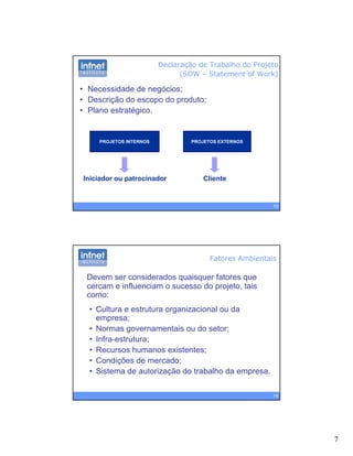 7
Declaração de Trabalho do Projeto
(SOW – Statement of Work)
• Necessidade de negócios;
• Descrição do escopo do produto;
Pl t té i
PROJETOS INTERNOS PROJETOS EXTERNOS
• Plano estratégico.
13
Iniciador ou patrocinador Cliente
Devem ser considerados quaisquer fatores que
cercam e influenciam o sucesso do projeto, tais
como:
Fatores Ambientais
como:
• Cultura e estrutura organizacional ou da
empresa;
• Normas governamentais ou do setor;
• Infra-estrutura;
Recursos humanos existentes;
14
• Recursos humanos existentes;
• Condições de mercado;
• Sistema de autorização do trabalho da empresa.
 