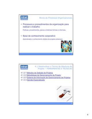 8
• Processos e procedimentos da organização para
realizar o trabalho
Ativos de Processos Organizacionais
Políticas, procedimentos, planos e diretrizes formais e informais.
• Base de conhecimento corporativo
Aprendizado e conhecimento obtidos de projetos anteriores
15
4.1 Desenvolver o Termo de Abertura do
Projeto – FERRAMENTAS E TÉCNICAS
4.1.2.1 Métodos de Seleção de Projetos
4.1.2.2 Metodologia de Gerenciamento de Projeto
4 1 2 2 Sistema de Informação de Gerenciamento de Projetos4.1.2.2 Sistema de Informação de Gerenciamento de Projetos
4.1.2.3 Opinião Especializada
16
 