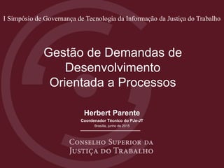 I Simpósio de Governança de Tecnologia da Informação da Justiça do Trabalho
Gestão de Demandas de
Desenvolvimento
Orientada a Processos
Herbert Parente
Coordenador Técnico do PJe-JT
Brasília, junho de 2015
 