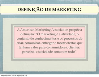DEFINIÇÃO DE MARKETING

Peter Drucker apresenta a questão da seguinte
maneira: !
!
Pode-se considerar que sempre haverá a
necessidade de vender. Mas o objetivo do
marketing é tornar supérﬂuo o esforço de
venda. O objetivo do marketing é conhecer e
entender o cliente tão bem que o produto ou o
serviço possa se adequar a ele e se vender
sozinho.

 