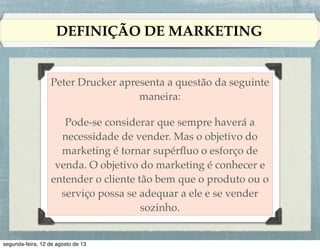 DEFINIÇÃO DE MARKETING

Administração de marketing !
!
A arte e a ciência de selecionar mercados-alvo
e captar, manter e ﬁdelizar clientes por meio
da criação, entrega e comunicação de um valor
superior para o cliente.

 