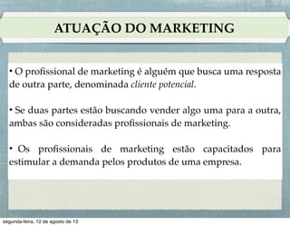 NECESSIDADES, DEMANDAS E DESEJOS

!

3. Necessidades não declaradas (o cliente espera um
bom atendimento por parte do revendedor).!
!

4. Necessidades de “algo mais” (o cliente gostaria que
o revendedor incluísse um sistema de GPS).!
!

5. Necessidades secretas (o cliente quer ser visto pelos
amigos como um consumidor inteligente).

 