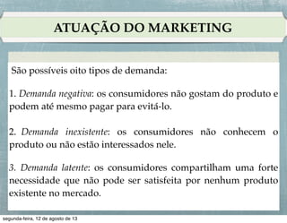 NECESSIDADES, DEMANDAS E DESEJOS
São possíveis oito tipos de demanda:!
!
1. Demanda negativa: os consumidores não gostam do produto e
podem até mesmo pagar para evitá-lo.!
!
2. Demanda inexistente: os consumidores não conhecem o
produto ou não estão interessados nele.!
!
3. Demanda latente: os consumidores compartilham uma forte
necessidade que não pode ser satisfeita por nenhum produto
existente no mercado.!

 