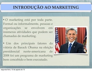 INTRODUÇÃO AO MARKETING
• O marketing está por toda parte.
Formal ou informalmente, pessoas e
organizações se envolvem em
inúmeras atividades que podem ser
chamadas de marketing.!
!
• Um dos principais fatores da
vitória de Barack Obama na eleição
presidencial norte-americana de
2008 foi um programa de marketing
bem concebido e bem executado.!

 