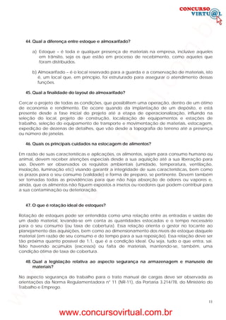 11
44. Qual a diferença entre estoque e almoxarifado?
a) Estoque – é toda e qualquer presença de materiais na empresa, inclusive aqueles
em trânsito, seja os que estão em processo de recebimento, como aqueles que
foram distribuídos.
b) Almoxarifado – é o local reservado para a guarda e a conservação de materiais, isto
é, um local que, em princípio, foi estruturado para assegurar o atendimento dessas
funções.
45. Qual a finalidade do layout do almoxarifado?
Cercar o projeto de todas as condições, que possibilitem uma operação, dentro de um ótimo
de economia e rendimento. Ele ocorre quando da implantação de um depósito, e está
presente desde a fase inicial do projeto até a etapa de operacionalização, influindo na
seleção do local, projeto de construção, localização de equipamentos e estações de
trabalho, seleção do equipamento de transporte e movimentação de materiais, estocagem,
expedição de dezenas de detalhes, que vão desde a topografia do terreno até a presença
ou número de janelas.
46. Quais os principais cuidados na estocagem de alimentos?
Em razão de suas características e aplicações, os alimentos, sejam para consumo humano ou
animal, devem receber atenções especiais desde a sua aquisição até a sua liberação para
uso. Devem ser observados os requisitos ambientais (umidade, temperatura, ventilação,
insolação, iluminação etc) visando garantir a integridade de suas características, bem como
os prazos para o seu consumo (validade) e forma de preparo, se pertinente. Devem também
ser tomadas todas as providências para que não haja absorção de odores ou vapores e,
ainda, que os alimentos não fiquem expostos a insetos ou roedores que podem contribuir para
a sua contaminação ou deterioração.
47. O que é rotação ideal de estoques?
Rotação de estoques pode ser entendida como uma relação entre as entradas e saídas de
um dado material, levando-se em conta as quantidades estocadas e o tempo necessário
para o seu consumo (ou taxa de cobertura). Essa relação orienta o gestor no tocante ao
planejamento das aquisições, bem como ao dimensionamento dos níveis de estoque daquele
material (em razão de seu consumo e do tempo para a sua reposição). Essa relação deve ser
tão próxima quanto possível de 1:1, que é a condição ideal. Ou seja, tudo o que entra, sai.
Não havendo acúmulos (excessos) ou falta de materiais, mantendo-se, também, uma
condição ótima de taxa de cobertura.
48. Qual a legislação relativa ao aspecto segurança na armazenagem e manuseio de
materiais?
No aspecto segurança do trabalho para o trato manual de cargas deve ser observada as
orientações da Norma Regulamentadora n° 11 (NR-11), da Portaria 3.214/78, do Ministério do
Trabalho e Emprego.
www.concursovirtual.com.br
www.concursovirtual.com.br
 