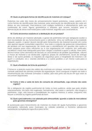 12
49. Quais as principais formas de identificação de materiais em estoque?
Podemos nos valer dos meios de armazenamento (sejam prateleiras, caixas, paletes etc.)
como formas de identificação dos materiais, pela associação da identificação de cada um
destes ao seu conteúdo, marcando-os com códigos numéricos e alfanuméricos, pelo uso
combinado de cores, figuras geométricas e símbolos, que servem, inclusive, para a
demarcação de áreas reservadas para cada material, segundo suas características.
50. Como deveremos estabelecer a distribuição de um produto?
Antes de distribuir um material solicitado, o gestor de patrimônio tem por obrigação avaliar a
real necessidade de seu fornecimento para o solicitante. Uma vez verificada a necessidade
daquele usuário, o gestor deverá decidir pelo fornecimento do material levando em conta
não apenas aquele consumidor específico, mas todo o conjunto de potenciais consumidores
do produto em sua organização, de modo que o atendimento em questão não venha a
trazer prejuízos para outro solicitante ou à sua organização em conjunto. Isto verificado,
escolherá o meio mais adequado para fazer chegar o material a quem o solicita. Para tanto,
deverá tomar como elementos de decisão as características do pedido (quantidade, volume
e massa do material a ser deslocado, urgência, prazos de atendimento, locais de entrega
desse e de outros pedidos, os requisitos de segurança para a integridade do material e de
quem o conduzirá, etc.), visando atendê-lo e a outros pedidos a um menor custo para a
organização.
51. Qual a finalidade da ficha de prateleira?
É fornecer a posição exata dos saldos dos materiais em estoque, servindo como um meio de
controle adicional aos demais controles da organização. Deve assegurar o registro de toda a
movimentação dos materiais (entradas e saídas), pois está junto aos locais em que estes se
encontram depositados.
52. Como é feita a saída de bens de consumo do almoxarifado, cuja entrada não existe
registro?
Há a obrigação do registro patrimonial de todos os bens públicos, ainda que pelo simples
relacionamento. Um bem não registrado, formalmente, não existe e, portanto, não integra o
patrimônio. Logo, não haverá a possibilidade de registros relativos a saídas, enquanto não
houver a entrada ou registro patrimonial do bem.
53. Qual o procedimento a ser adotado pelo almoxarifado, quando a saída de mercadorias
para governos estrangeiros?
A autorização para fornecimento de materiais no intuito de ajuda humanitária a governos
estrangeiros, sobretudo para municípios ou cidades próximas a fronteiras obedecerá
autorização ou legislação específica para tal fim.
www.concursovirtual.com.br
www.concursovirtual.com.br
 