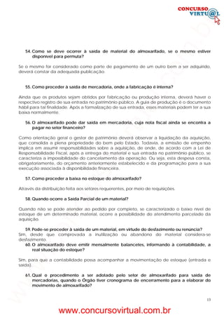 13
54. Como se deve ocorrer à saída de material do almoxarifado, se o mesmo estiver
disponível para permuta?
Se o mesmo for considerado como parte de pagamento de um outro bem a ser adquirido,
deverá constar da adequada publicação.
55. Como proceder à saída de mercadoria, onde a fabricação é interna?
Ainda que os produtos sejam obtidos por fabricação ou produção interna, deverá haver o
respectivo registro de sua entrada no patrimônio público. A guia de produção é o documento
hábil para tal finalidade. Após a formalização de sua entrada, esses materiais podem ter a sua
baixa normalmente.
56. O almoxarifado pode dar saída em mercadoria, cuja nota fiscal ainda se encontra a
pagar no setor financeiro?
Como orientação geral o gestor de patrimônio deverá observar a liquidação da aquisição,
que consolida a plena propriedade do bem pelo Estado. Todavia, a emissão de empenho
implica em assumir responsabilidades sobre a aquisição, de onde, de acordo com a Lei de
Responsabilidade Fiscal, após a entrega do material e sua entrada no patrimônio público, se
caracteriza a impossibilidade do cancelamento da operação. Ou seja, esta despesa consta,
obrigatoriamente, do orçamento anteriormente estabelecido e da programação para a sua
execução associada à disponibilidade financeira.
57. Como proceder a baixa no estoque do almoxarifado?
Através da distribuição feita aos setores requerentes, por meio de requisições.
58. Quando ocorre a Saída Parcial de um material?
Quando não se pode atender ao pedido por completo, se caracterizado o baixo nível de
estoque de um determinado material, ocorre a possibilidade do atendimento parcelado da
aquisição.
59. Pode-se proceder à saída de um material, em virtude do desfazimento ou renúncia?
Sim, desde que comprovada a inutilização ou abandono do material considera-se
desfazimento.
60. O almoxarifado deve emitir mensalmente balancetes, informando à contabilidade, a
real situação do estoque?
Sim, para que a contabilidade possa acompanhar a movimentação de estoque (entrada e
saída).
61. Qual o procedimento a ser adotado pelo setor de almoxarifado para saída de
mercadorias, quando o Órgão tiver cronograma de encerramento para a elaborar do
movimento de almoxarifado?
www.concursovirtual.com.br
www.concursovirtual.com.br
 