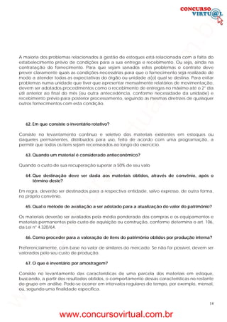 14
A maioria dos problemas relacionados à gestão de estoques está relacionada com a falta do
estabelecimento prévio de condições para a sua entrega e recebimento. Ou seja, ainda na
contratação do fornecimento. Para que sejam sanados estes problemas o contrato deve
prever claramente quais as condições necessárias para que o fornecimento seja realizado de
modo a atender todas as expectativas do órgão ou unidade a(o) qual se destina. Para evitar
problemas numa unidade que tiver que apresentar mensalmente relatórios de movimentação,
devem ser adotados procedimentos como o recebimento de entregas no máximo até o 2° dia
útil anterior ao final do mês (ou outra antecedência, conforme necessidade da unidade) e
recebimento prévio para posterior processamento, seguindo as mesmas diretrizes de quaisquer
outros fornecimentos com esta condição.
62. Em que consiste o inventário rotativo?
Consiste no levantamento contínuo e seletivo dos materiais existentes em estoques ou
daqueles permanentes, distribuídos para uso, feito de acordo com uma programação, a
permitir que todos os itens sejam recenseados ao longo do exercício.
63. Quando um material é considerado antieconômico?
Quando o custo de sua recuperação superar a 50% de seu valo
64. Que destinação deve ser dada aos materiais obtidos, através de convênio, após o
término deste?
Em regra, deverão ser destinados para a respectiva entidade, salvo expresso, de outra forma,
no próprio convênio.
65. Qual o método de avaliação a ser adotado para a atualização do valor do patrimônio?
Os materiais deverão ser avaliados pela média ponderada das compras e os equipamentos e
materiais permanentes pelo custo de aquisição ou construção, conforme determina o art. 106,
da Lei n° 4.320/64.
66. Como proceder para a valoração de itens do patrimônio obtidos por produção interna?
Preferencialmente, com base no valor de similares do mercado. Se não for possível, devem ser
valorados pelo seu custo de produção.
67. O que é inventário por amostragem?
Consiste no levantamento das características de uma parcela dos materiais em estoque,
buscando, a partir dos resultados obtidos, o comportamento dessas características no restante
do grupo em análise. Pode-se ocorrer em intervalos regulares de tempo, por exemplo, mensal,
ou, segundo uma finalidade específica.
www.concursovirtual.com.br
www.concursovirtual.com.br
 