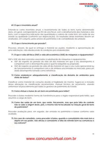 16
69. O que é inventário anual?
Entende-se como inventário anual, o levantamento de todos os bens numa determinada
data, em geral, correspondente ao fim de ano fiscal, com o detalhamento dos materiais e dos
bens, com a respectiva indicação das quantidades e valores de cada item, em razão de seu
estado ou qualidade (conforme sua depreciação). Os resultados desse inventário devem ser
analisados, em conjunto, pelos setores de patrimônio e de contabilidade da unidade.
70. O que é fornecimento por pressão?
Processo, através, do qual se entrega o material ao usuário, mediante a apresentação de
uma solicitação, não obedecendo às condições pré-estabelecidas.
71. O que é vida útil física (VUF) e vida útil econômica (VUE) de máquinas e equipamentos?
VUF e VUE são dois conceitos associados à substituição de máquinas e equipamentos.
• VUF diz respeito ao período da vida útil dos materiais em que o seu desempenho é
compatível com o desempenho para o qual foi adquirido ou projetado.
• VUE diz respeito ao período da vida útil do material em que o seu custo operacional ou
de funcionamento é compatível com o de similares encontrados no mercado, para um
dado desempenho tomado como referência.
72. Como estabelecer adequadamente a classificação da divisória de ambientes para
efeito de baixa?
Classificar como material de consumo devido à fragilidade do mesmo. Sugere-se a inclusão
dessa alteração na classificação orçamentária, manual técnico de orçamento, visando
uniformizar tal procedimento por todos os gestores de patrimônio do Estado.
73. Como efetuar a baixa de um bem encaminhado para leilão?
Proceder à baixa mediante termo de transferência para o órgão responsável pelo leilão, que
assumirá a carga do bem.
74. Como dar saída de um bem, que existe, fisicamente, mas que pela falta de controle
não se sabe a origem deste, pois, o mesmo não foi localizado na relação geral de bens
do patrimônio?
Proceder avaliação para, em seguida, dar entrada no patrimônio e baixar conforme valor
avaliado.
75. Em caso de comodato, como proceder à baixa, quando o comodatário não mais tem o
objeto em seu poder, não oficiou o comodante a falta do referido bem ou comunicou o
seu extravio?
www.concursovirtual.com.br
www.concursovirtual.com.br
 