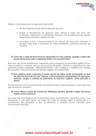 17
Elaborar memorando para os superiores informando:
• da não existência ou da não localização dos bens;
• propor a formalização de processo para efetuar a baixa dos bens não
localizados, notificando o comodatário, inclusive, com a publicação da citação
para esclarecimentos a respeito do fato;
• comunicar o fato à Superintendência do Sistema de Patrimônio, Materiais e
Serviços (SAD) para a apuração de responsabilidades, conforme cláusulas do
contrato.
76. Como dar a saída de livros técnicos extraviados em uma unidade, quando o órgão não
possui informações sobre a aquisição destes, em seu patrimônio?
Bens que não foram devidamente registrados como integrantes do patrimônio público ficam
mais susceptíveis a extravio, furto ou outras formas de perda. Todavia, o responsável por este
patrimônio poderá responder, administrativamente, caso comprove a existência de omissão
por sua parte, não procedendo aos devidos registros, em tempo hábil.
77. Bens públicos foram colocadas à venda através de leilão, sendo arrematados ao final
do exercício fiscal de um ano. Todavia, a documentação comprobatória da operação,
somente, chegou à unidade de patrimônio no exercício seguinte. Como proceder a
baixa?
A baixa acontecerá no exercício atual, tomando por base a documentação, mesmo que esta
seja de períodos anteriores.
78. Como efetuar a baixa de material de distribuição gratuita, quando o órgão não possui
registro desses materiais?
Em razão das características do material deve haver procedimentos específicos para a sua
distribuição e, por meio desta, sua baixa. Em caso de dúvidas sobre a destinação e o
atendimento dos propósitos a que se destinaria o material, formar comissão para
levantamento dos fatos.
www.concursovirtual.com.br
www.concursovirtual.com.br
 