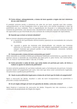 18
79. Como efetuar, adequadamente, a baixa de bens quando o órgão não tem referência
do seu valor histórico?
A unidade somente perde a referência de valor de um bem, quando esta não cumpre,
adequadamente, as suas finalidades entre as quais está a de manter atualizado o valor do
patrimônio aos seus cuidados. Para a regularização da situação e a adequada baixa do
material do patrimônio, este deverá estar, devidamente valorado, seja por avaliação técnica
de especialista ou por intermédio de uma comissão de avaliação (equipe de especialistas).
80. Quando que os bens se tornam obsoletos?
Bens se tornam obsoletos principalmente por dois motivos.
a) a aquisição de quantidades desnecessárias superiores às necessidades de consumo
da unidade.
b) quando o gestor de materiais está desatualizado, em relação aos materiais
existentes no mercado e, mesmo que não adquira quantidades excessivas, pode
adquirir materiais que possam perder a sua funcionalidade, onerando, também
assim, o patrimônio publico.
81. Como proceder a baixa de bens semoventes por morte?
Obter atestado ou certidão emitida por profissional habilitado (veterinário) ou, quando não for
possível, buscar o atestado de veracidade dos fatos junto à, pelo menos, três testemunhas.
(Art. 63, inciso 5° da Portaria SAD n° 426, de 17/12/80).
82. Como proceder à saída de bens, que serão dados em permuta por outro, de forma a
realizar os ajustes no sistema de patrimônio?
Os bens somente poderão ter sua baixa realizada após a formalização da permuta, inclusive,
quando dados em pagamento por outro, fato este que deve estar corretamente registrado,
nos processos e publicações pertinentes.
83. Quais os procedimentos legais para a baixa de um bem que foi dado em pagamento?
Após a execução da dívida, atualizar o valor do bem incorporando-o ao patrimônio e
proceder a baixa normalmente..
84. Se um órgão entregar um bem em garantia de dívidas, como dar a baixa?
Após findar-se o processo de execução da dívida. Enquanto isso não acontece, o bem
continuará de propriedade do Órgão de origem.
www.concursovirtual.com.br
www.concursovirtual.com.br
 