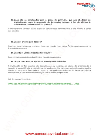 19
85. Quais são as penalidades para o gestor de patrimônio que não obedecer aos
procedimentos para levantamento de inventários mensais, a fim de atender às
prestações de contas mensais do governo?
Como qualquer servidor, estará sujeito às penalidades administrativas e até mesmo à perda
das funções.
86. Quais os critérios para doação?
Quando, está inativo ou obsoleto, deve ser doado para outro Órgão governamental ou
Entidade Filantrópica.
87. Quando se utiliza a modalidade concurso?
Para contratação de trabalho técnico, científico ou artístico.
88. Em que caso deve ser aplicada a inutilização de materiais?
A inutilização se faz, quando do desfazimento ou renúncia ao direito de propriedade e
quando a sua existência se caracteriza como de risco. Por exemplo, materiais contaminados,
tóxicos ou venenosos, formulários e carimbos, que podem ser utilizados de forma fraudulenta.
Nestes casos, o desfazimento deve seguir procedimentos específicos.
Link do manual completo:
www.sad.mt.gov.br/uploads/manuel%20de%20gerenciamento.......doc
www.concursovirtual.com.br
www.concursovirtual.com.br
 