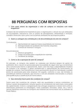 2
88 PERGUNTAS COM RESPOSTAS
1. Com quais setores da organização o setor de compras se relaciona com maior
freqüência?
Compras são de fundamental importância para a organização e, através de suas atribuições
ou necessidades, relaciona-se com os setores de planejamento, almoxarifado e licitação,
contábil e financeiro, bem como com as demais atividades fim da empresa pública.
2. Quais as vantagens da centralização e da descentralização do setor de compras?
Centralização:
a. Oportunidade de negociar maiores quantidades de materiais;
b. Homogeneidade da qualidade dos materiais adquiridos;
c. Controle de materiais e estoques.
Descentralização:
a. Distância geográfica;
b. Tempo necessário para a aquisição de materiais;
c. Facilidade de diálogo.
3. Como se dá a operação do setor de compras?
Em princípio, as compras não podem ser realizadas por iniciativa própria do gestor de
patrimônio. Isto é, devem ser provocadas pela necessidade de algum setor que encaminhará
uma comunicação interna a apresentando. Assim, caso não haja a disponibilidade imediata
do material a ser entregue, o gestor providenciará a apresentação de fornecimento ou
pedido de compras. Para investimentos e bens permanentes deverá ser formalizado o pedido
prévio de autorização para estas despesas. Em seguida, conforme o caso, são tomadas as
providências relativas à licitação, que encerra o ciclo de atividades relacionadas a compras
pela qualificação e classificação de fornecedores.
4. Que elementos fazem parte das condições de compra?
Fazem parte das condições de compras, além das quantidades e preços contratados, as
formas e prazos de pagamento, inclusive quanto ao recebimento de outros bens como parte
do capital devido, o local e a programação das entregas (seqüência e datas), bem como as
informações pertinentes às embalagens, meios (rodoviário, ferroviário, aéreo, etc.), frete e
demais elementos referentes ao transporte dos materiais dos fornecedores até as unidades do
Poder Público.
www.concursovirtual.com.br
www.concursovirtual.com.br
 