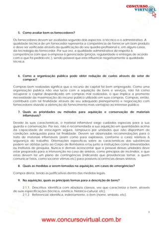 3
5. Como avaliar bem os fornecedores?
Os fornecedores devem ser avaliados segundo dois aspectos: o técnico e o administrativo. A
qualidade técnica de um fornecedor representa a competência de fornecer um bom produto
e deve ser verificada através da qualificação do seu quadro profissional e, em alguns casos,
da tecnologia do fornecedor. Por sua vez, a qualidade administrativa diz respeito à
competência com que a empresa é gerenciada (preços, regularidade e entregas de acordo
com o que foi pedido etc.), sendo possível que esta influencie negativamente a qualidade
técnica.
6. Como a organização pública pode obter redução de custos através do setor de
compras?
Compras bem realizadas significa que o recurso de capital foi bem empregado. Como uma
organização pública não visa lucro com a aquisição de bens e serviços, não há como
recuperar o capital desperdiçado em compras mal realizadas, o que implica a premente
necessidade da maximização do recurso público utilizado em suas compras. Compras, então,
contribuirá com tal finalidade através de seu adequado planejamento e negociação com
fornecedores visando a obtenção do fornecimento mais vantajoso ao interesse público.
7. Quais as prioridades ou métodos para aquisição e conservação de materiais
inflamáveis?
Devido às suas características, o material inflamável exige cuidados especiais para a sua
guarda e conservação. Por isso, não é recomendada a sua aquisição em quantidades acima
da capacidade de estocagem segura, tampouco por unidades que não disponham de
condições adequadas para tal finalidade. Devem ser observadas recomendações para o
trato de materiais inflamáveis (assim como para explosivos, conforme o caso) relativas à
segurança do trabalho. Orientações específicas sobre as características das substâncias
podem ser obtidas junto ao Corpo de Bombeiros e/ou junto a instituições como Universidades
ou Institutos de pesquisa. Nunca é demais acrescentar que o pessoal dessas unidades deve
estar preparado para a intervenção no caso de sinistros, como princípios de incêndios, e que
estas devem ter um plano de contingências (indicando que providencias tomar, a quem
comunicar fatos, como socorrer vítimas etc) para possíveis ocorrências desses sinistros.
8. Quais as medidas a serem tomadas na aquisição, em casos de emergências?
Compra direta, tendo as justificativas dentro das medidas legais.
9. Na aquisição, quais as principais formas para a descrição de bens?
2.1.1. Descritiva: identifica com absoluta clareza, vez que caracteriza o bem, através
de suas especificações (técnica, estética, histórico-cultural, etc).
2.1.2. Referencial: identifica, indiretamente, o item (nome, símbolo, etc).
www.concursovirtual.com.br
www.concursovirtual.com.br
 