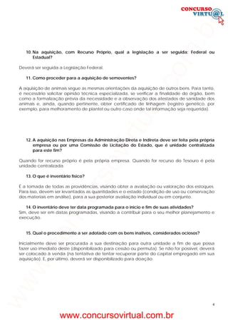 4
10. Na aquisição, com Recurso Próprio, qual a legislação a ser seguida: Federal ou
Estadual?
Deverá ser seguida a Legislação Federal.
11. Como proceder para a aquisição de semoventes?
A aquisição de animais segue as mesmas orientações da aquisição de outros bens. Para tanto,
é necessário solicitar opinião técnica especializada, se verificar a finalidade do órgão, bem
como a formalização prévia da necessidade e a observação dos atestados de sanidade dos
animais e, ainda, quando pertinente, obter certificado de linhagem (registro genético, por
exemplo, para melhoramento de plantel ou outro caso onde tal informação seja requerida).
12. A aquisição nas Empresas da Administração Direta e Indireta deve ser feita pela própria
empresa ou por uma Comissão de Licitação do Estado, que é unidade centralizada
para este fim?
Quando for recurso próprio é pela própria empresa. Quando for recurso do Tesouro é pela
unidade centralizada.
13. O que é inventário físico?
É a tomada de todas as providências, visando obter a avaliação ou valoração dos estoques.
Para isso, devem ser levantados as quantidades e o estado (condição de uso ou conservação
dos materiais em análise), para a sua posterior avaliação individual ou em conjunto.
14. O inventário deve ter data programada para o início e fim de suas atividades?
Sim, deve ser em datas programadas, visando a contribuir para o seu melhor planejamento e
execução.
15. Qual o procedimento a ser adotado com os bens inativos, considerados ociosos?
Inicialmente deve ser procurada a sua destinação para outra unidade a fim de que possa
fazer uso imediato deste (disponibilizado para cessão ou permuta). Se não for possível, deverá
ser colocado à venda (na tentativa de tentar recuperar parte do capital empregado em sua
aquisição). E, por último, deverá ser disponibilizado para doação.
www.concursovirtual.com.br
www.concursovirtual.com.br
 