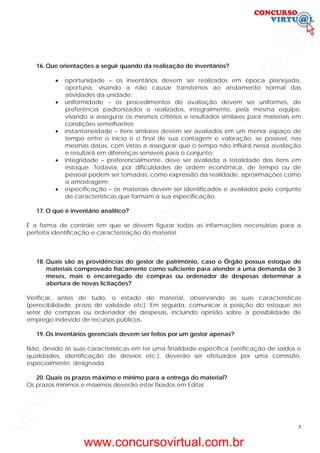 5
16. Que orientações a seguir quando da realização de inventários?
• oportunidade – os inventários devem ser realizados em época planejada,
oportuna, visando a não causar transtornos ao andamento normal das
atividades da unidade;
• uniformidade – os procedimentos de avaliação devem ser uniformes, de
preferência padronizados e realizados, integralmente, pela mesma equipe,
visando a assegurar os mesmos critérios e resultados similares para materiais em
condições semelhantes;
• instantaneidade – itens similares devem ser avaliados em um menor espaço de
tempo entre o início e o final de sua contagem e valoração, se possível, nas
mesmas datas, com vistas a assegurar que o tempo não influirá nessa avaliação
e resultará em diferenças sensíveis para o conjunto;
• integridade – preferencialmente, deve ser avaliada a totalidade dos itens em
estoque. Todavia, por dificuldades de ordem econômica, de tempo ou de
pessoal podem ser tomadas, como expressão da realidade, aproximações como
a amostragem;
• especificação – os materiais devem ser identificados e avaliados pelo conjunto
de características que formam a sua especificação.
17. O que é inventário analítico?
É a forma de controle em que se devem figurar todas as informações necessárias para a
perfeita identificação e caracterização do material.
18. Quais são as providências do gestor de patrimônio, caso o Órgão possua estoque de
materiais comprovado fisicamente como suficiente para atender a uma demanda de 3
meses, mais o encarregado de compras ou ordenador de despesas determinar a
abertura de novas licitações?
Verificar, antes de tudo, o estado do material, observando as suas características
(perecibilidade, prazo de validade etc). Em seguida, comunicar a posição do estoque ao
setor de compras ou ordenador de despesas, incluindo opinião sobre a possibilidade de
emprego indevido de recursos públicos.
19. Os inventários gerenciais devem ser feitos por um gestor apenas?
Não, devido às suas características em ter uma finalidade específica (verificação de saldos e
qualidades, identificação de desvios etc.), deverão ser efetuados por uma comissão,
especialmente, designada.
20. Quais os prazos máximo e mínimo para a entrega do material?
Os prazos mínimos e máximos deverão estar fixados em Edital.
www.concursovirtual.com.br
www.concursovirtual.com.br
 
