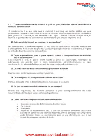 6
2.2. O que é recebimento de material e quais as particularidades que se deve destacar
neste ato administrativo?
O recebimento é o ato pelo qual o material é entregue ao órgão público no local
previamente designado, não implicando em aceitação, transfere apenas a responsabilidade
pela guarda e conservação do fornecedor ao órgão. Deve-se observar a especificação
técnica, a quantidade e a documentação do material (nota fiscal, empenho etc.).
21. Todo o material deverá ser entregue no almoxarifado?
Sim, salvo quando o produto não possa ou não deva ser estocado ou recebido. Nestes casos
a entrega far-se-á nos locais designados. Qualquer que seja o local de recebimento, o registro
de entrada deverá ocorrer no almoxarifado.
22. Quais as penalidades para o gestor, quando ocorrer o desaparecimento de materiais
sob os seus cuidados?
Caracterizado o fato, o gestor estará sujeito à pena de substituição, reparação ou
indenização, de acordo com o caso, respondendo, administrativamente e, após
manifestação do Ministério Público, poderá, inclusive, ser julgado criminalmente.
23. Quando é que se deve considerar irrecuperável um material?
Quando estes perder suas características funcionais.
24. Qual o objetivo do planejamento e controle de estoques?
Otimizar a relação entre a disponibilidade dos materiais e o seu custo.
25. De que forma deve ser feito o controle de um estoque?
Através das requisições, de maneira periódica e pelo acompanhamento de cada
movimentação (entradas e saídas na ficha de prateleira).
26. Como calcular o tempo de reposição de um material?
• Seleção e avaliação de fornecedor, trâmites legais;
• Fabricação;
• Transporte;
• Inspeção de recebimento, etc., o que for pertinente, conforme cada caso,
levando em consideração o tempo decorrido, entre a colocação de um pedido,
sendo tomadas todas as providências para o seu atendimento até a sua
disponibilização para uso do solicitante.
www.concursovirtual.com.br
www.concursovirtual.com.br
 