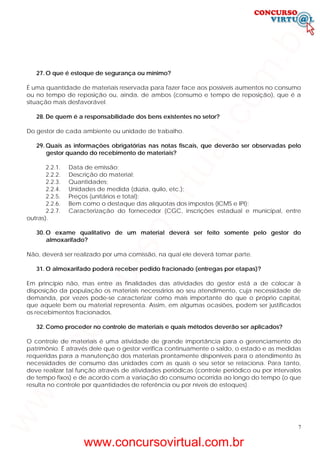 7
27. O que é estoque de segurança ou mínimo?
É uma quantidade de materiais reservada para fazer face aos possíveis aumentos no consumo
ou no tempo de reposição ou, ainda, de ambos (consumo e tempo de reposição), que é a
situação mais desfavorável.
28. De quem é a responsabilidade dos bens existentes no setor?
Do gestor de cada ambiente ou unidade de trabalho.
29. Quais as informações obrigatórias nas notas fiscais, que deverão ser observadas pelo
gestor quando do recebimento de materiais?
2.2.1. Data de emissão;
2.2.2. Descrição do material;
2.2.3. Quantidades;
2.2.4. Unidades de medida (dúzia, quilo, etc.);
2.2.5. Preços (unitários e total);
2.2.6. Bem como o destaque das alíquotas dos impostos (ICMS e IPI);
2.2.7. Caracterização do fornecedor (CGC, inscrições estadual e municipal, entre
outras).
30. O exame qualitativo de um material deverá ser feito somente pelo gestor do
almoxarifado?
Não, deverá ser realizado por uma comissão, na qual ele deverá tomar parte.
31. O almoxarifado poderá receber pedido fracionado (entregas por etapas)?
Em princípio não, mas entre as finalidades das atividades do gestor está a de colocar à
disposição da população os materiais necessários ao seu atendimento, cuja necessidade de
demanda, por vezes pode-se caracterizar como mais importante do que o próprio capital,
que aquele bem ou material representa. Assim, em algumas ocasiões, podem ser justificados
os recebimentos fracionados.
32. Como proceder no controle de materiais e quais métodos deverão ser aplicados?
O controle de materiais é uma atividade de grande importância para o gerenciamento do
patrimônio. É através dele que o gestor verifica continuamente o saldo, o estado e as medidas
requeridas para a manutenção dos materiais prontamente disponíveis para o atendimento às
necessidades de consumo das unidades com as quais o seu setor se relaciona. Para tanto,
deve realizar tal função através de atividades periódicas (controle periódico ou por intervalos
de tempo fixos) e de acordo com a variação do consumo ocorrida ao longo do tempo (o que
resulta no controle por quantidades de referência ou por níveis de estoques).
www.concursovirtual.com.br
www.concursovirtual.com.br
 
