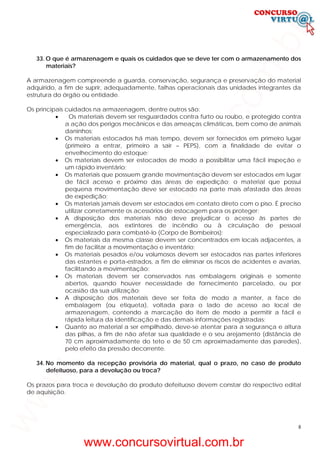 8
33. O que é armazenagem e quais os cuidados que se deve ter com o armazenamento dos
materiais?
A armazenagem compreende a guarda, conservação, segurança e preservação do material
adquirido, a fim de suprir, adequadamente, falhas operacionais das unidades integrantes da
estrutura do órgão ou entidade.
Os principais cuidados na armazenagem, dentre outros são:
• Os materiais devem ser resguardados contra furto ou roubo, e protegido contra
a ação dos perigos mecânicos e das ameaças climáticas, bem como de animais
daninhos;
• Os materiais estocados há mais tempo, devem ser fornecidos em primeiro lugar
(primeiro a entrar, primeiro a sair – PEPS), com a finalidade de evitar o
envelhecimento do estoque;
• Os materiais devem ser estocados de modo a possibilitar uma fácil inspeção e
um rápido inventário;
• Os materiais que possuem grande movimentação devem ser estocados em lugar
de fácil acesso e próximo das áreas de expedição; o material que possui
pequena movimentação deve ser estocado na parte mais afastada das áreas
de expedição;
• Os materiais jamais devem ser estocados em contato direto com o piso. É preciso
utilizar corretamente os acessórios de estocagem para os proteger;
• A disposição dos materiais não deve prejudicar o acesso às partes de
emergência, aos extintores de incêndio ou à circulação de pessoal
especializado para combatê-lo (Corpo de Bombeiros);
• Os materiais da mesma classe devem ser concentrados em locais adjacentes, a
fim de facilitar a movimentação e inventário;
• Os materiais pesados e/ou volumosos devem ser estocados nas partes inferiores
das estantes e porta-estrados, a fim de eliminar os riscos de acidentes e avarias,
facilitando a movimentação;
• Os materiais devem ser conservados nas embalagens originais e somente
abertos, quando houver necessidade de fornecimento parcelado, ou por
ocasião da sua utilização;
• A disposição dos materiais deve ser feita de modo a manter, a face de
embalagem (ou etiqueta), voltada para o lado de acesso ao local de
armazenagem, contendo a marcação do item de modo a permitir a fácil e
rápida leitura da identificação e das demais informações registradas;
• Quanto ao material a ser empilhado, deve-se atentar para a segurança e altura
das pilhas, a fim de não afetar sua qualidade e o seu arejamento (distância de
70 cm aproximadamente do teto e de 50 cm aproximadamente das paredes),
pelo efeito da pressão decorrente.
34. No momento da recepção provisória do material, qual o prazo, no caso de produto
defeituoso, para a devolução ou troca?
Os prazos para troca e devolução do produto defeituoso devem constar do respectivo edital
de aquisição.
www.concursovirtual.com.br
www.concursovirtual.com.br
 