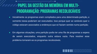 Papel da gestão da memória em multi-
programação: Programas Recolocáveis
● Inicialmente os programas eram compilados para uma determinada partição, e
somente nessa poderiam ser executados. Isso porque quer as variáveis quer o
código estavam associados a endereços que só faziam sentido numa partição;
● Em algumas situações, uma partição podia ter uma fila de programas a espera
de serem executados, enquanto outra estava vazia. Para resolver esse
problema tornaram-se os programas recolocáveis.
 