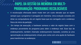 Papel da gestão da memória em multi-
programação: Programas Recolocáveis
● A recolocação efectuada deste modo tem um custo elevado que se repete
sempre que o programa é carregado em memória. Uma evolução consistiu em
dotar os computadores de um registo base que era carregado com o endereço
físico do início da partição.
● Em tempo de execução, o hardware somava o valor do registo base com o
endereço proveniente do programa para obter o endereço real. Esse tipo de
endereçamento, também chamado endereçamento baseado, constitui já uma
aproximação ao endereçamento virtual, pois conta com uma ajuda do hardware
para transformar os endereços.
 