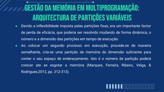 gestão da memória em multiprogramação:
Arquitectura de partições variáveis
● Devido a inflexibilidade imposta pelas partições fixas, era um importante factor
de perda de eficácia, que poderia ser resolvido mudando de forma dinâmica, o
número e a dimensão das partições em tempo de execução.
● Ao colocar um segundo processo em execução, procede-se de maneira
semelhante, cria-se uma partição de memória de dimensão suficiente para
conter o seu espaço de endereçamento. Isto é o número de partição poderá
crescer ate se esgotar a memória (Marques, Ferreira, Ribeiro, Veiga, &
Rodrigues,2012, pp. 312-313).
 