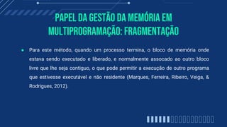 PAPEl da gestão da memória em
multiprogramação: Fragmentação
● Para este método, quando um processo termina, o bloco de memória onde
estava sendo executado e liberado, e normalmente assocado ao outro bloco
livre que lhe seja contiguo, o que pode permitir a execução de outro programa
que estivesse executável e não residente (Marques, Ferreira, Ribeiro, Veiga, &
Rodrigues, 2012).
 